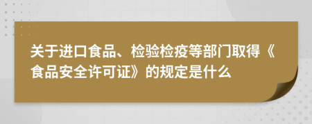 关于进口食品、检验检疫等部门取得《食品安全许可证》的规定是什么