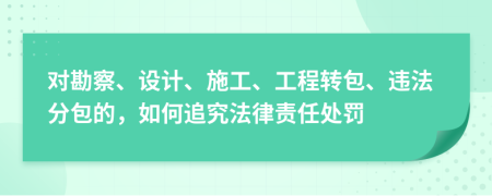 对勘察、设计、施工、工程转包、违法分包的，如何追究法律责任处罚