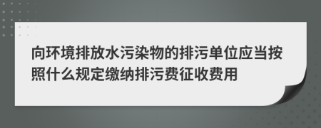 向环境排放水污染物的排污单位应当按照什么规定缴纳排污费征收费用