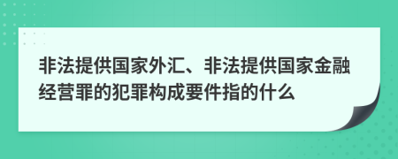 非法提供国家外汇、非法提供国家金融经营罪的犯罪构成要件指的什么