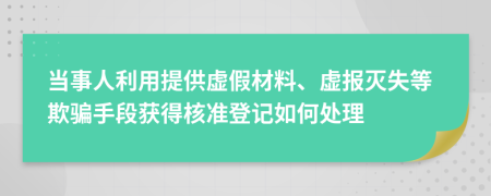 当事人利用提供虚假材料、虚报灭失等欺骗手段获得核准登记如何处理