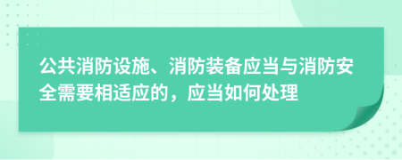 公共消防设施、消防装备应当与消防安全需要相适应的，应当如何处理