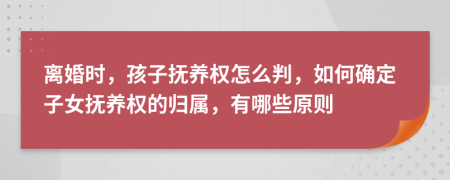 离婚时，孩子抚养权怎么判，如何确定子女抚养权的归属，有哪些原则