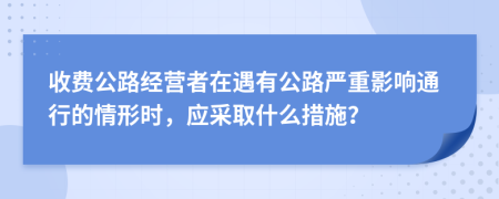 收费公路经营者在遇有公路严重影响通行的情形时，应采取什么措施？