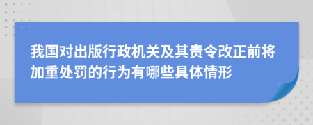 我国对出版行政机关及其责令改正前将加重处罚的行为有哪些具体情形