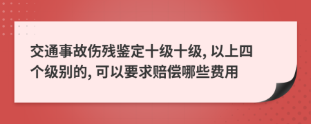 交通事故伤残鉴定十级十级, 以上四个级别的, 可以要求赔偿哪些费用