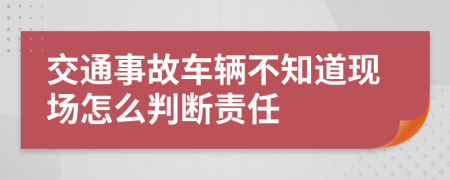 交通事故车辆不知道现场怎么判断责任