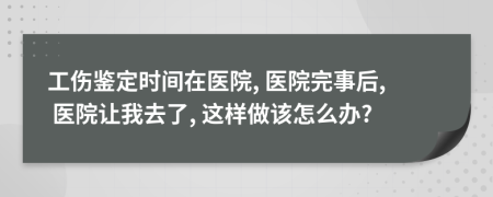 工伤鉴定时间在医院, 医院完事后, 医院让我去了, 这样做该怎么办?