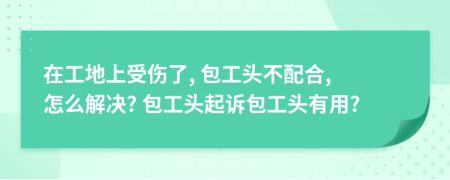 在工地上受伤了, 包工头不配合, 怎么解决? 包工头起诉包工头有用?