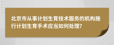 北京市从事计划生育技术服务的机构施行计划生育手术应当如何处理？