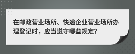 在邮政营业场所、快递企业营业场所办理登记时，应当遵守哪些规定？