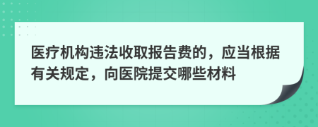 医疗机构违法收取报告费的，应当根据有关规定，向医院提交哪些材料