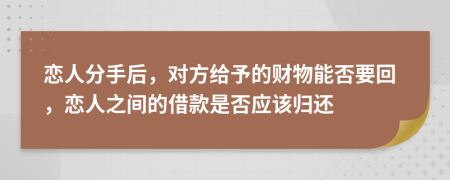 恋人分手后，对方给予的财物能否要回，恋人之间的借款是否应该归还