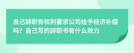 自己辞职有权利要求公司给予经济补偿吗？自己写的辞职书有什么效力