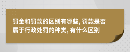 罚金和罚款的区别有哪些, 罚款是否属于行政处罚的种类, 有什么区别