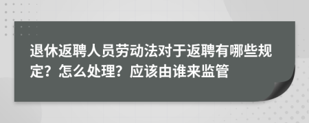 退休返聘人员劳动法对于返聘有哪些规定？怎么处理？应该由谁来监管