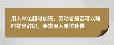 用人单位超时加班，劳动者是否可以随时提出辞职，要求用人单位补偿