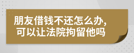 朋友借钱不还怎么办, 可以让法院拘留他吗