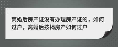 离婚后房产证没有办理房产证的，如何过户，离婚后按揭房产如何过户