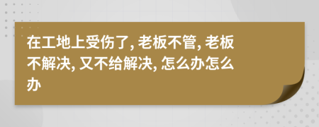 在工地上受伤了, 老板不管, 老板不解决, 又不给解决, 怎么办怎么办