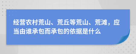 经营农村荒山、荒丘等荒山、荒滩，应当由谁承包而承包的依据是什么