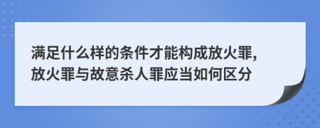 满足什么样的条件才能构成放火罪, 放火罪与故意杀人罪应当如何区分