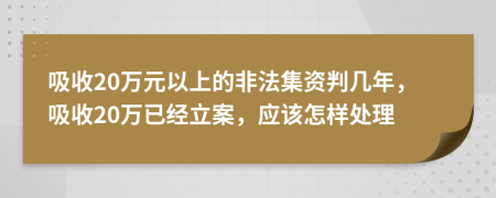 吸收20万元以上的非法集资判几年，吸收20万已经立案，应该怎样处理