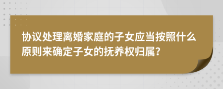 协议处理离婚家庭的子女应当按照什么原则来确定子女的抚养权归属？