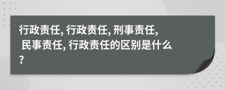 行政责任, 行政责任, 刑事责任, 民事责任, 行政责任的区别是什么?
