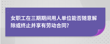 女职工在三期期间用人单位能否随意解除或终止并享有劳动合同？