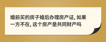 婚前买的房子婚后办理房产证, 如果一方不在, 这个房产是共同财产吗