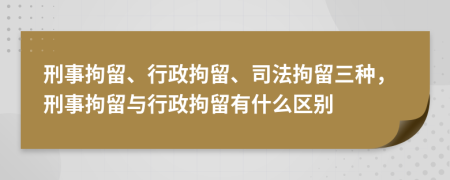 刑事拘留、行政拘留、司法拘留三种，刑事拘留与行政拘留有什么区别