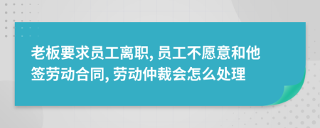 老板要求员工离职, 员工不愿意和他签劳动合同, 劳动仲裁会怎么处理