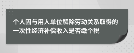 个人因与用人单位解除劳动关系取得的一次性经济补偿收入是否缴个税