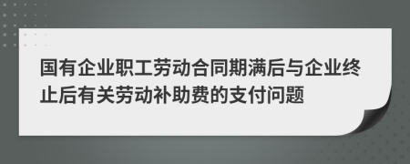 国有企业职工劳动合同期满后与企业终止后有关劳动补助费的支付问题