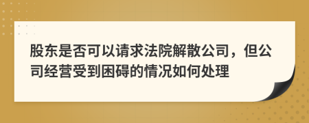 股东是否可以请求法院解散公司，但公司经营受到困碍的情况如何处理