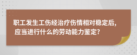 职工发生工伤经治疗伤情相对稳定后, 应当进行什么的劳动能力鉴定?