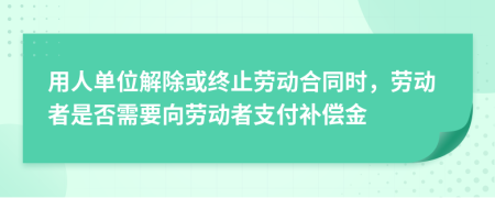 用人单位解除或终止劳动合同时，劳动者是否需要向劳动者支付补偿金