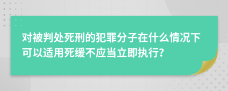 对被判处死刑的犯罪分子在什么情况下可以适用死缓不应当立即执行？