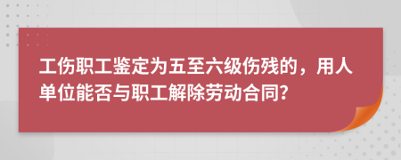 工伤职工鉴定为五至六级伤残的，用人单位能否与职工解除劳动合同？