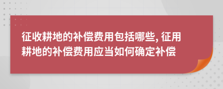 征收耕地的补偿费用包括哪些, 征用耕地的补偿费用应当如何确定补偿