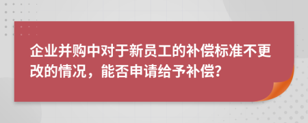 企业并购中对于新员工的补偿标准不更改的情况，能否申请给予补偿？