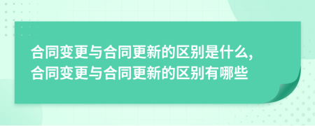 合同变更与合同更新的区别是什么, 合同变更与合同更新的区别有哪些