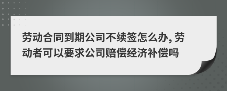 劳动合同到期公司不续签怎么办, 劳动者可以要求公司赔偿经济补偿吗