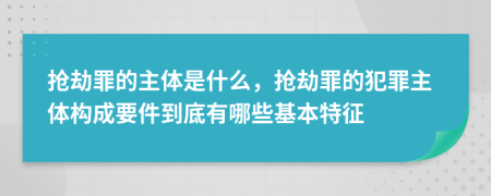 抢劫罪的主体是什么，抢劫罪的犯罪主体构成要件到底有哪些基本特征