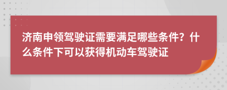 济南申领驾驶证需要满足哪些条件？什么条件下可以获得机动车驾驶证