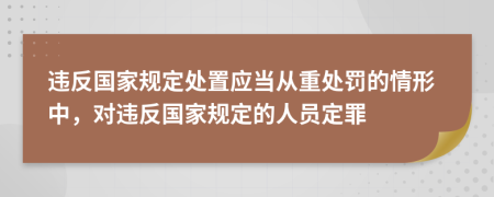 违反国家规定处置应当从重处罚的情形中，对违反国家规定的人员定罪