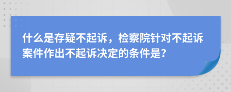 什么是存疑不起诉，检察院针对不起诉案件作出不起诉决定的条件是？