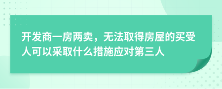 开发商一房两卖，无法取得房屋的买受人可以采取什么措施应对第三人