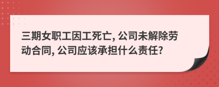 三期女职工因工死亡, 公司未解除劳动合同, 公司应该承担什么责任?